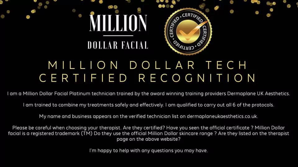 Million Dollar Tech Certified Recognition.I am a Million Dollar Facial Platinum technician trained by the award winning training providers Dermaplane UK Aesthetics.I am trained to combine my treatments safely and effectively. I am qualified to carry out all 6 of the protocols.My name and business appears on the verified technician list on https://dermaplaneukaesthetics.co.uk.Please be careful when choosing your therapist. Are they certified? Have you seen the official certificate? Million Dollar Facial is a registered trademark (TM). Do they use the official Million Dollar skincare range? Are they listed on the therapist page on the above website?I am happy to help with any questions you may have.
